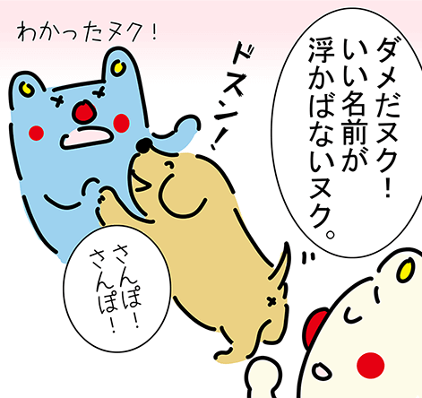 「ダメだヌク！いい名前が浮かばないヌク。」“ドスン！”「さんぽ！さんぽ！」「わかったヌク！」