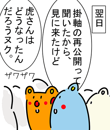 翌日「掛軸の再公開って聞いたから、見に来たけど」「虎さんはどうなったんだろうヌク。」ザワザワ