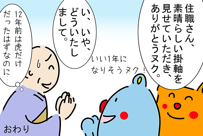 「住職さん、素晴らしい掛軸を見せていただき、ありがとうヌク。」「いい1年になりそうヌク!」「い、いや、どういたしまして。」「12年前は虎だけだったはずなのに...」おわり