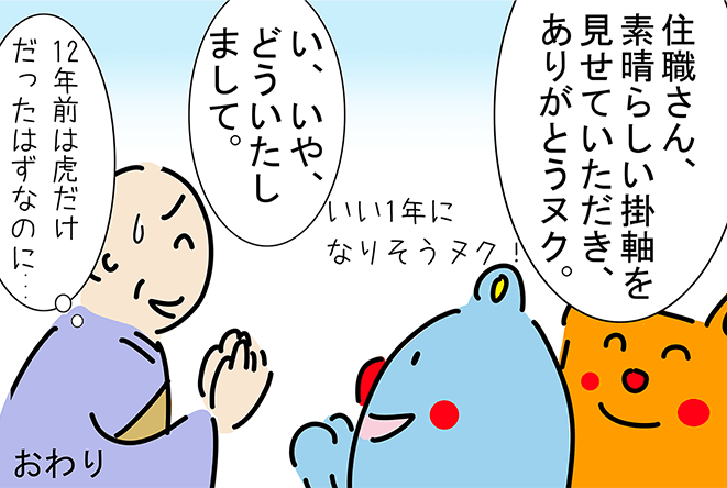 「住職さん、素晴らしい掛軸を見せていただき、ありがとうヌク。」「いい1年になりそうヌク！」「い、いや、どういたしまして。」「12年前は虎だけだったはずなのに...」おわり