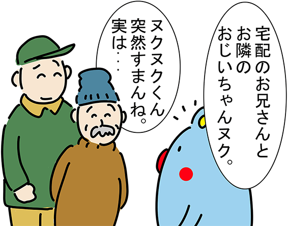 「宅配のお兄さんとお隣のおじいちゃんヌク。」「ヌクヌクくん突然すまんね。実は...」