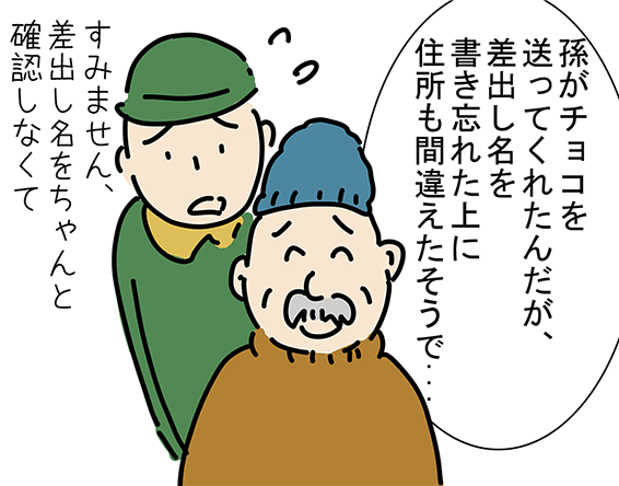 「孫がチョコを送ってくれたんだが、差出し名を書き忘れた上に住所も間違えたそうで...」「すみません、差出し名をちゃんと確認しなくて」