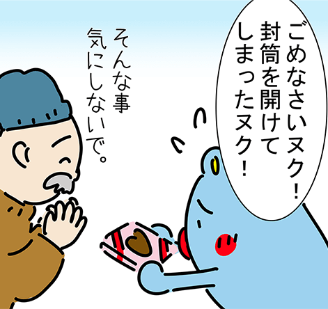 「ごめなさいヌク!封筒を開けてしまったヌク!」「そんな事気にしないで。」