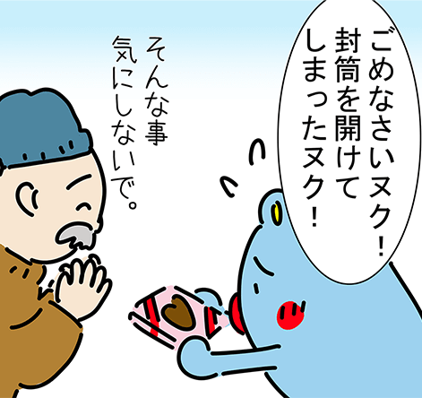 「ごめなさいヌク！封筒を開けてしまったヌク！」「そんな事気にしないで。」