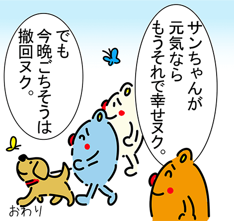 「サンちゃんが元気ならもうそれで幸せヌク。」「でも今晩ごちそうは撤回ヌク。」おわり