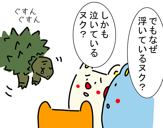 “ぐすんぐすん ぐすんぐすん”「でもなぜ浮いているヌク？」「しかも泣いているヌク？」