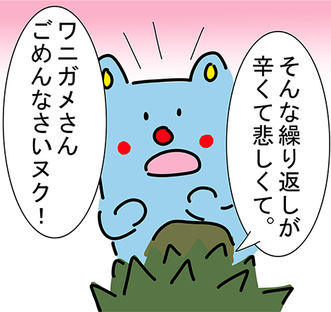 「そんな繰り返しが辛くて悲しくて。」「ワニガメさんごめんなさいヌク！」