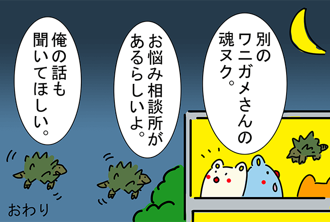 「別のワニガメさんの魂ヌク。」「お悩み相談所があるらしいよ。」「俺の話も聞いてほしい。」おわり