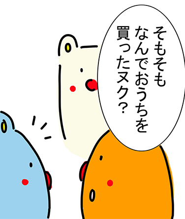 「そもそもなんでおうちを買ったヌク？」