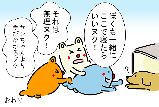 「ぼくも一緒にここで寝たらいいヌク!」「それは無理ヌク!」「サンちゃんより手がかかるヌク」おわり